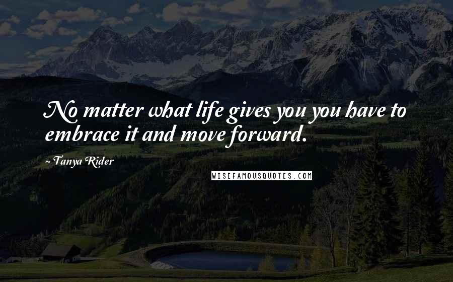 Tanya Rider Quotes: No matter what life gives you you have to embrace it and move forward.