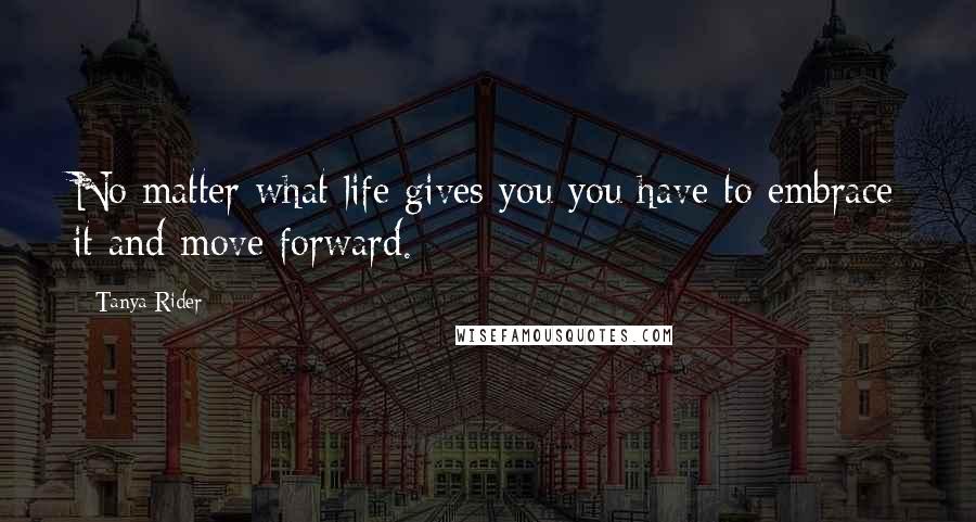 Tanya Rider Quotes: No matter what life gives you you have to embrace it and move forward.