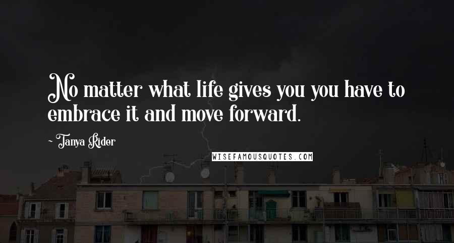 Tanya Rider Quotes: No matter what life gives you you have to embrace it and move forward.