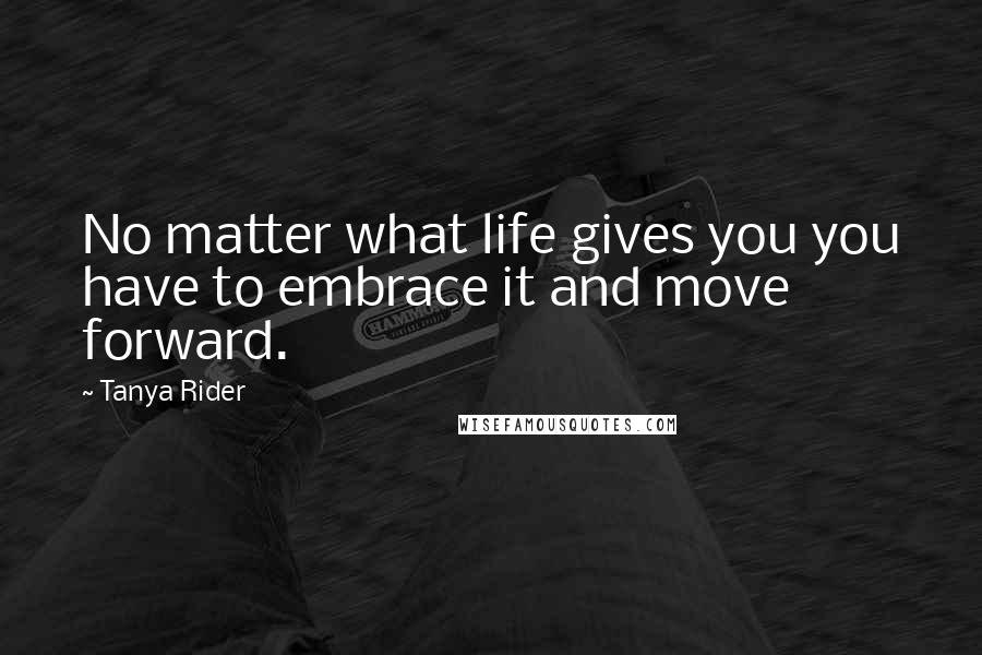 Tanya Rider Quotes: No matter what life gives you you have to embrace it and move forward.