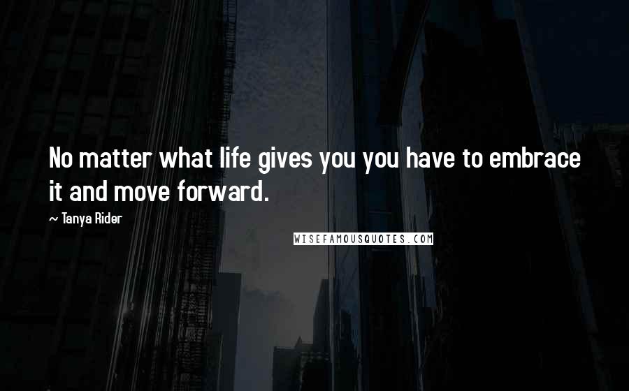 Tanya Rider Quotes: No matter what life gives you you have to embrace it and move forward.