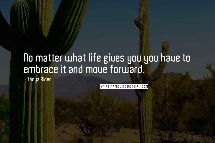 Tanya Rider Quotes: No matter what life gives you you have to embrace it and move forward.