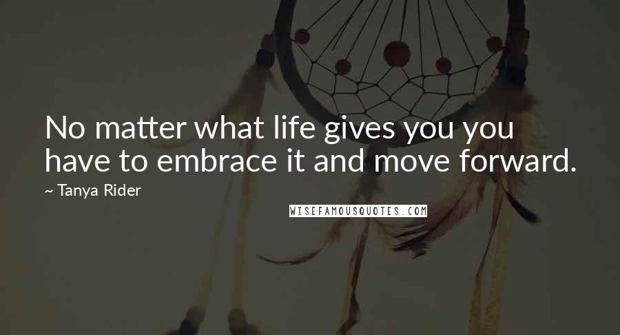 Tanya Rider Quotes: No matter what life gives you you have to embrace it and move forward.