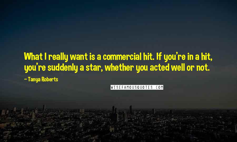 Tanya Roberts Quotes: What I really want is a commercial hit. If you're in a hit, you're suddenly a star, whether you acted well or not.