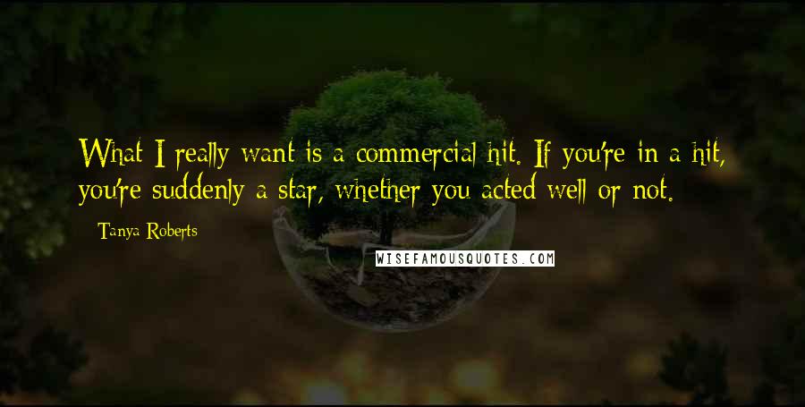 Tanya Roberts Quotes: What I really want is a commercial hit. If you're in a hit, you're suddenly a star, whether you acted well or not.