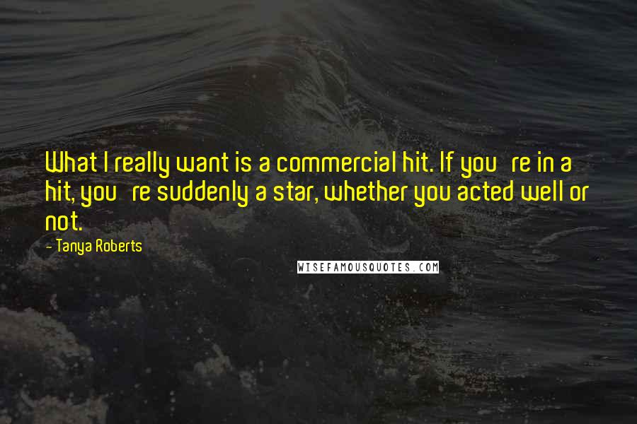 Tanya Roberts Quotes: What I really want is a commercial hit. If you're in a hit, you're suddenly a star, whether you acted well or not.