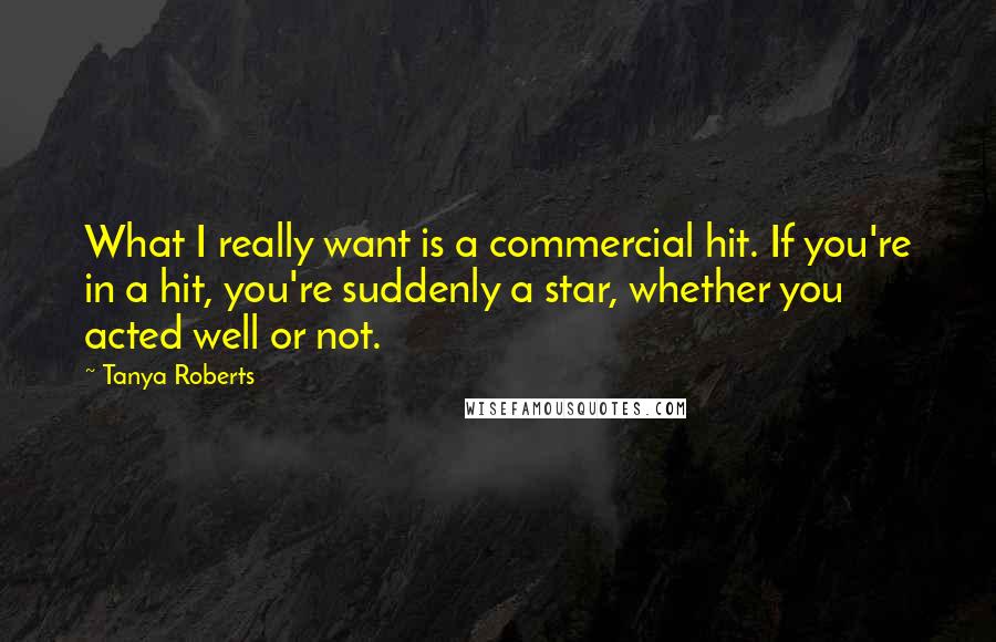 Tanya Roberts Quotes: What I really want is a commercial hit. If you're in a hit, you're suddenly a star, whether you acted well or not.