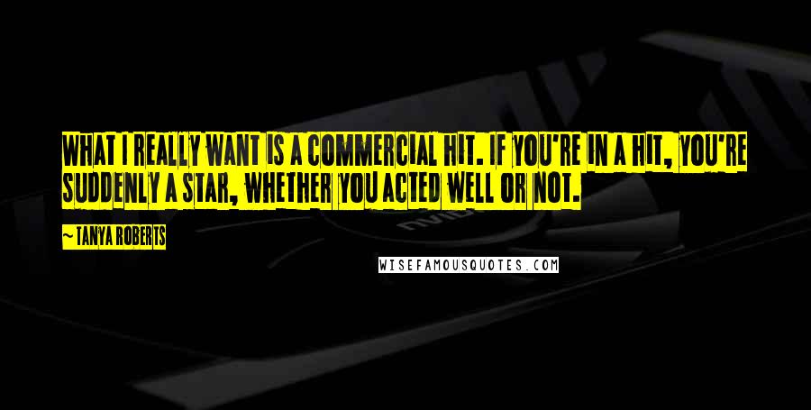 Tanya Roberts Quotes: What I really want is a commercial hit. If you're in a hit, you're suddenly a star, whether you acted well or not.