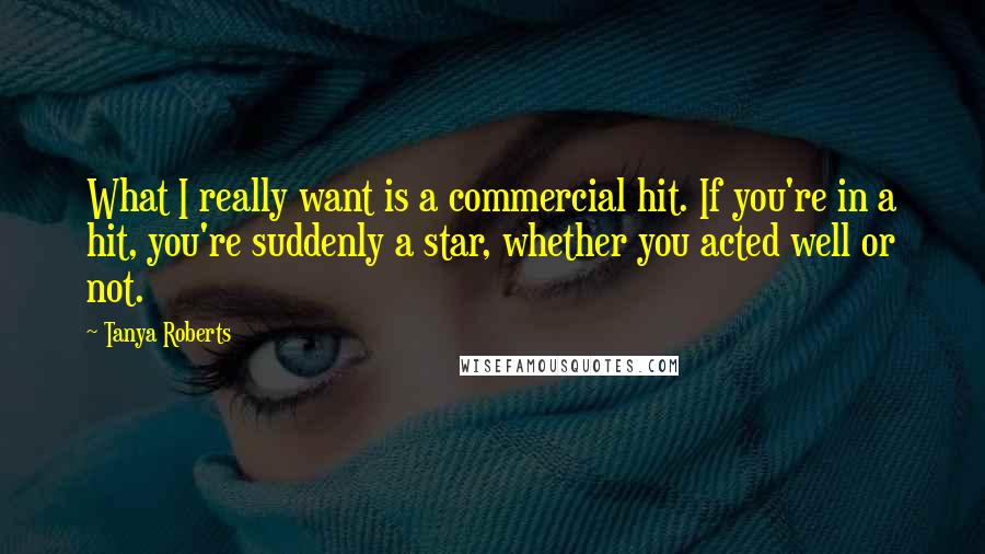 Tanya Roberts Quotes: What I really want is a commercial hit. If you're in a hit, you're suddenly a star, whether you acted well or not.