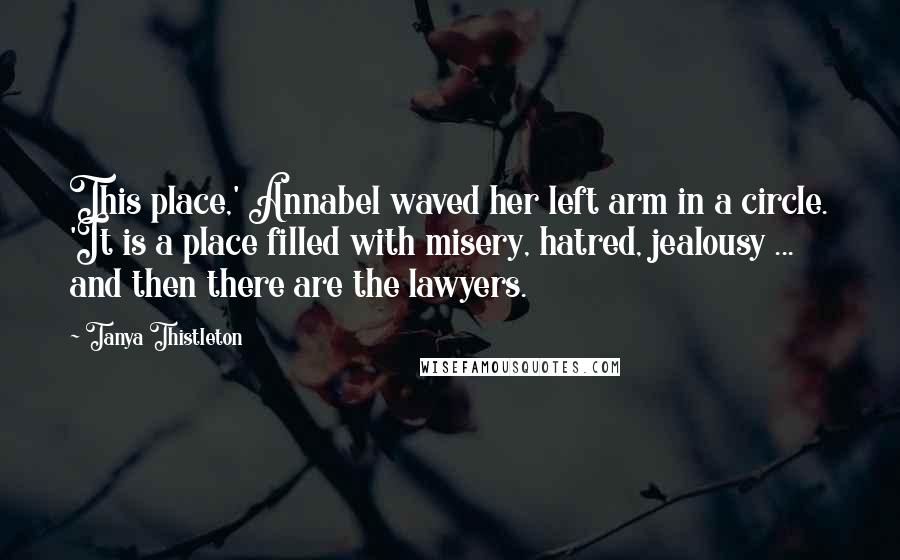 Tanya Thistleton Quotes: This place,' Annabel waved her left arm in a circle. 'It is a place filled with misery, hatred, jealousy ... and then there are the lawyers.
