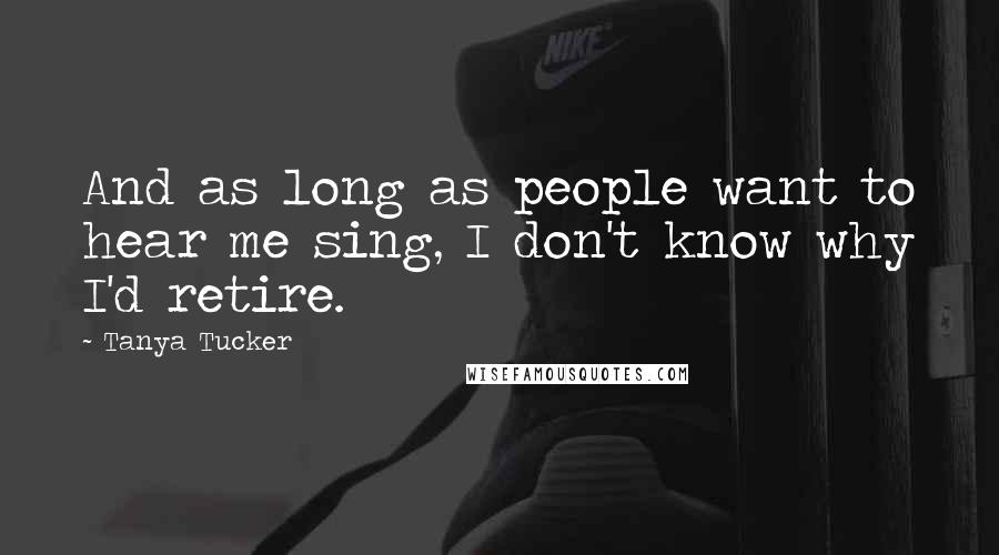 Tanya Tucker Quotes: And as long as people want to hear me sing, I don't know why I'd retire.