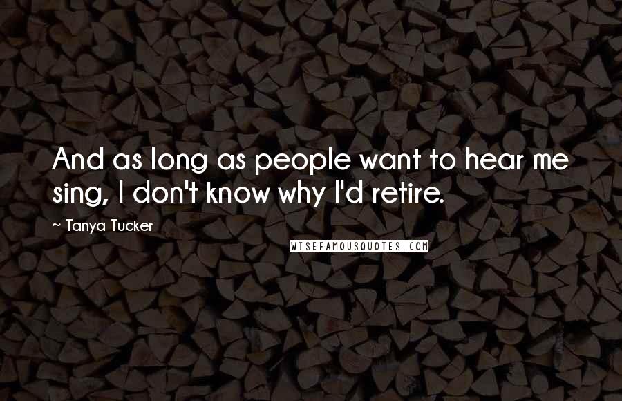 Tanya Tucker Quotes: And as long as people want to hear me sing, I don't know why I'd retire.