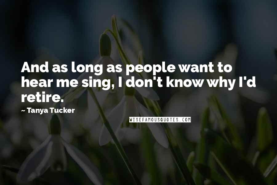 Tanya Tucker Quotes: And as long as people want to hear me sing, I don't know why I'd retire.