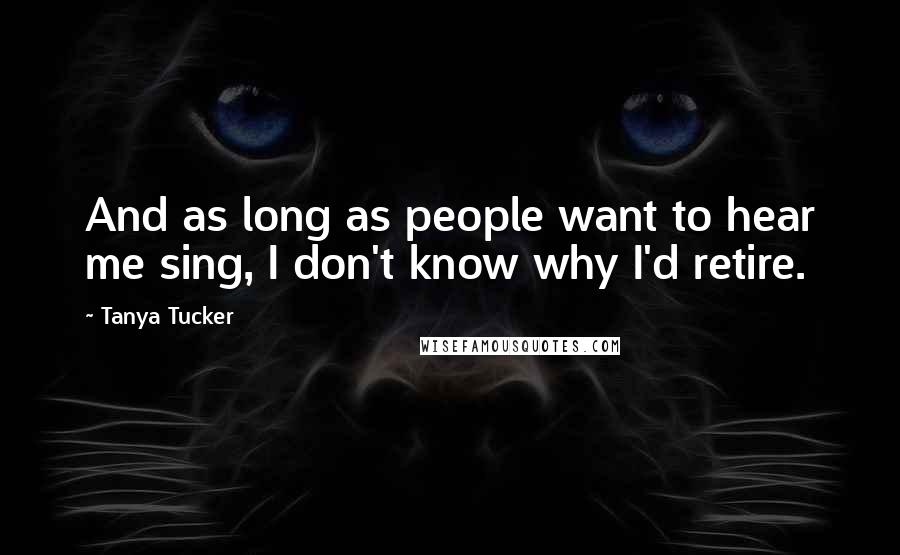 Tanya Tucker Quotes: And as long as people want to hear me sing, I don't know why I'd retire.