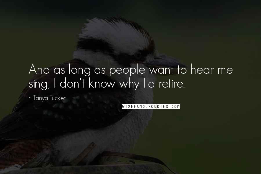 Tanya Tucker Quotes: And as long as people want to hear me sing, I don't know why I'd retire.