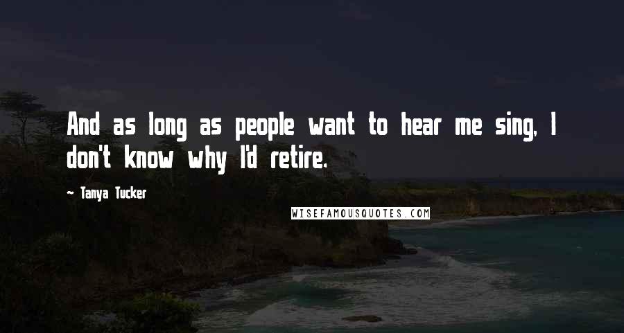 Tanya Tucker Quotes: And as long as people want to hear me sing, I don't know why I'd retire.