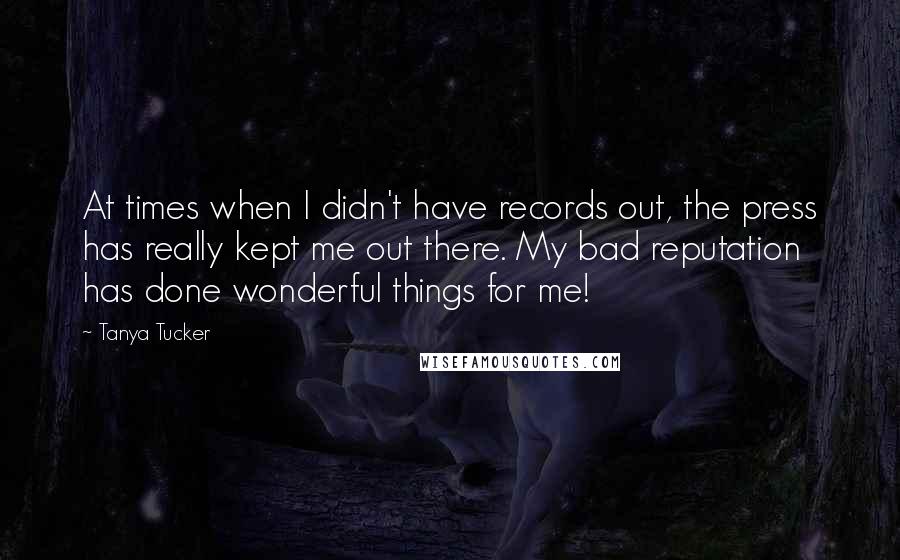 Tanya Tucker Quotes: At times when I didn't have records out, the press has really kept me out there. My bad reputation has done wonderful things for me!