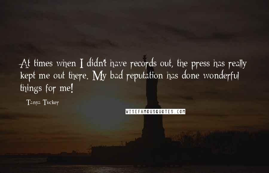 Tanya Tucker Quotes: At times when I didn't have records out, the press has really kept me out there. My bad reputation has done wonderful things for me!