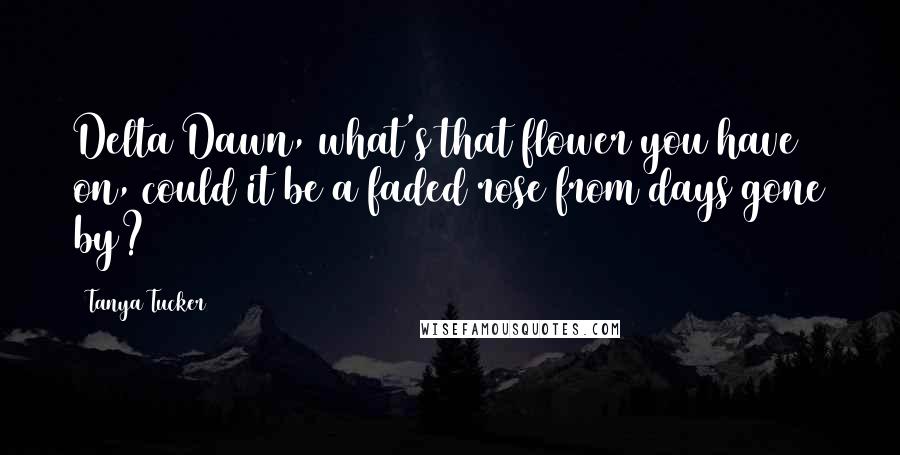 Tanya Tucker Quotes: Delta Dawn, what's that flower you have on, could it be a faded rose from days gone by?