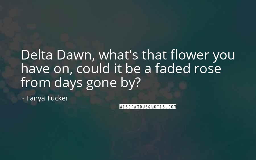 Tanya Tucker Quotes: Delta Dawn, what's that flower you have on, could it be a faded rose from days gone by?