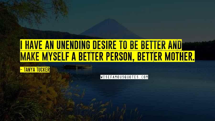 Tanya Tucker Quotes: I have an unending desire to be better and make myself a better person, better mother.