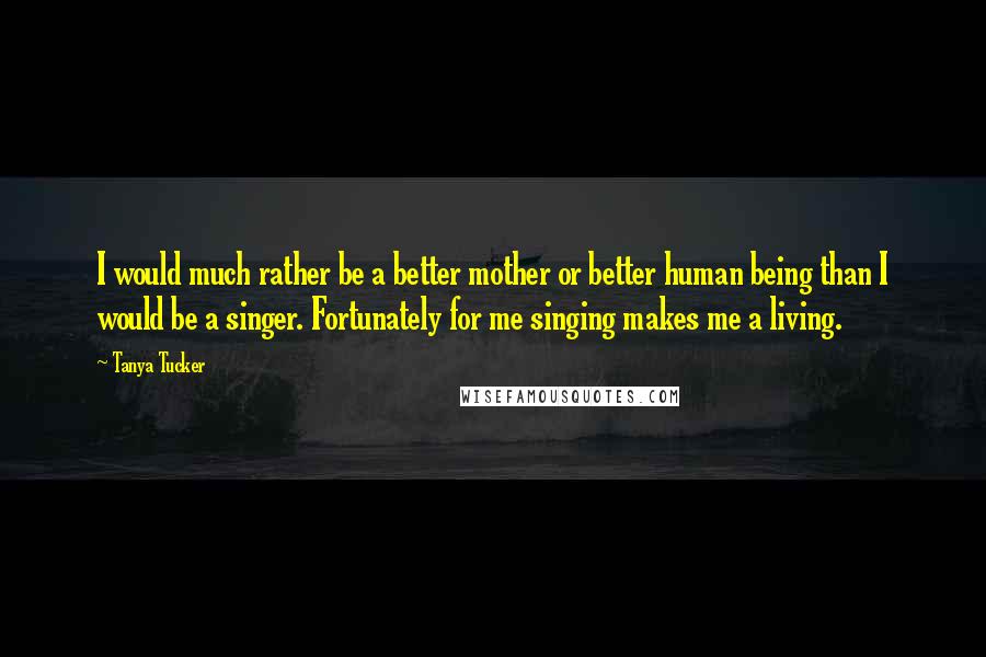 Tanya Tucker Quotes: I would much rather be a better mother or better human being than I would be a singer. Fortunately for me singing makes me a living.