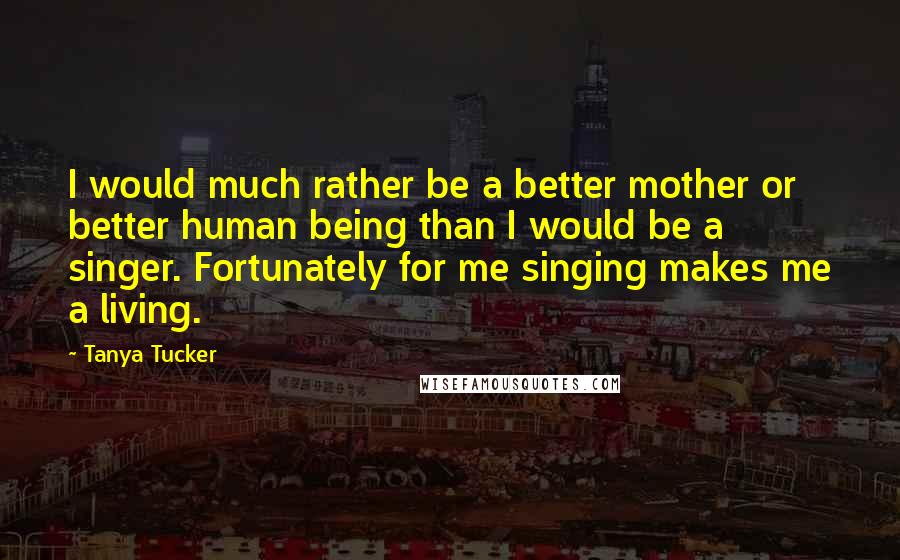 Tanya Tucker Quotes: I would much rather be a better mother or better human being than I would be a singer. Fortunately for me singing makes me a living.