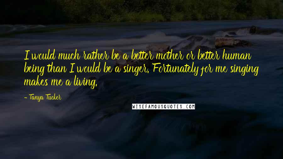 Tanya Tucker Quotes: I would much rather be a better mother or better human being than I would be a singer. Fortunately for me singing makes me a living.