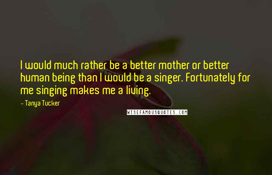Tanya Tucker Quotes: I would much rather be a better mother or better human being than I would be a singer. Fortunately for me singing makes me a living.