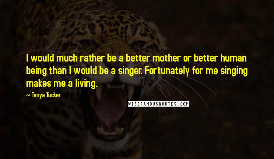 Tanya Tucker Quotes: I would much rather be a better mother or better human being than I would be a singer. Fortunately for me singing makes me a living.
