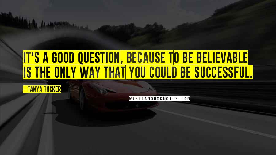Tanya Tucker Quotes: It's a good question, because to be believable is the only way that you could be successful.