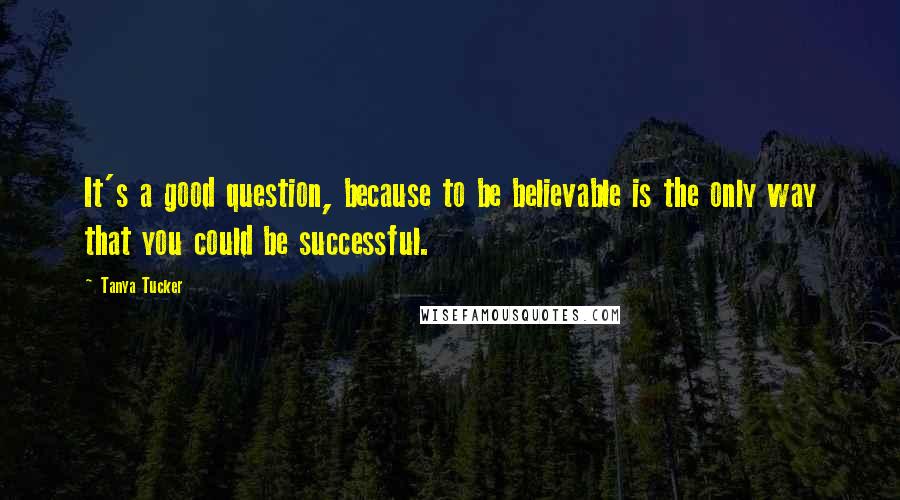 Tanya Tucker Quotes: It's a good question, because to be believable is the only way that you could be successful.