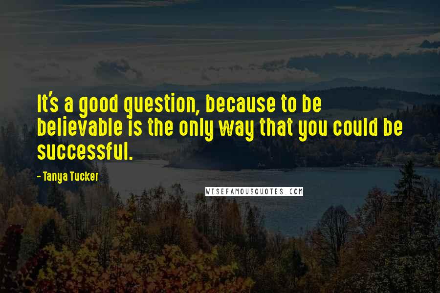 Tanya Tucker Quotes: It's a good question, because to be believable is the only way that you could be successful.