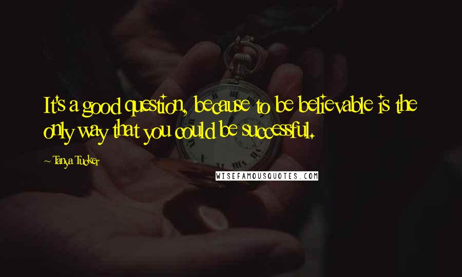 Tanya Tucker Quotes: It's a good question, because to be believable is the only way that you could be successful.