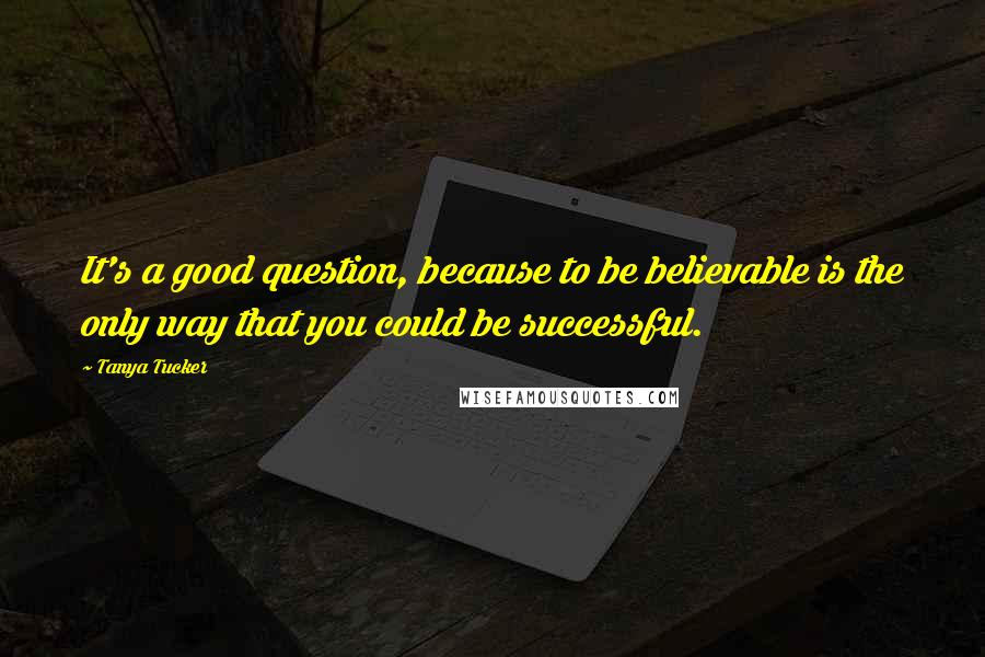 Tanya Tucker Quotes: It's a good question, because to be believable is the only way that you could be successful.