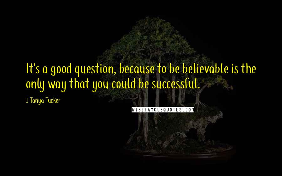 Tanya Tucker Quotes: It's a good question, because to be believable is the only way that you could be successful.