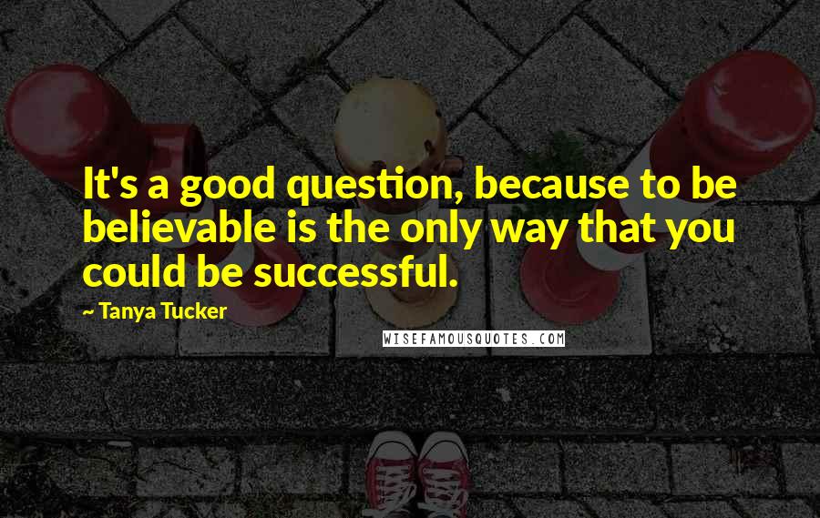 Tanya Tucker Quotes: It's a good question, because to be believable is the only way that you could be successful.