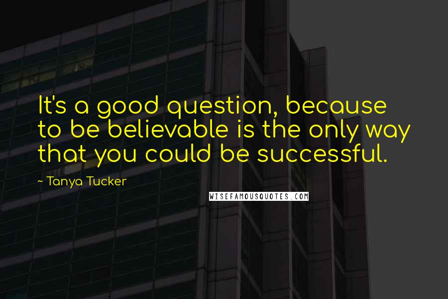 Tanya Tucker Quotes: It's a good question, because to be believable is the only way that you could be successful.