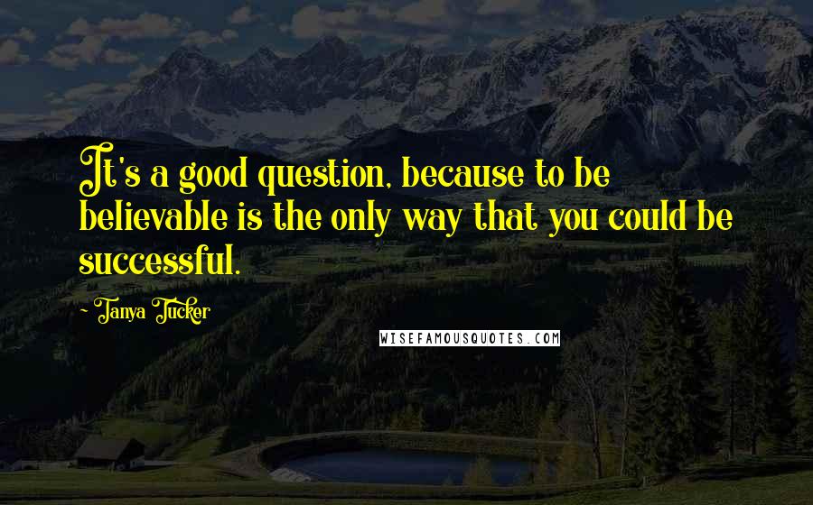 Tanya Tucker Quotes: It's a good question, because to be believable is the only way that you could be successful.