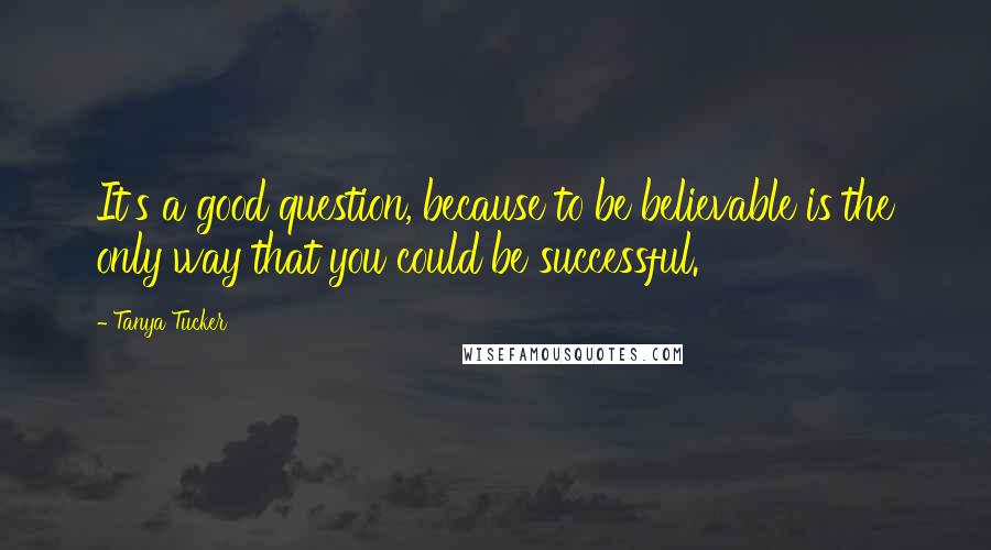 Tanya Tucker Quotes: It's a good question, because to be believable is the only way that you could be successful.