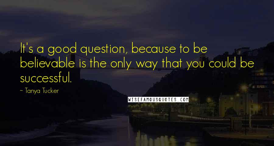 Tanya Tucker Quotes: It's a good question, because to be believable is the only way that you could be successful.