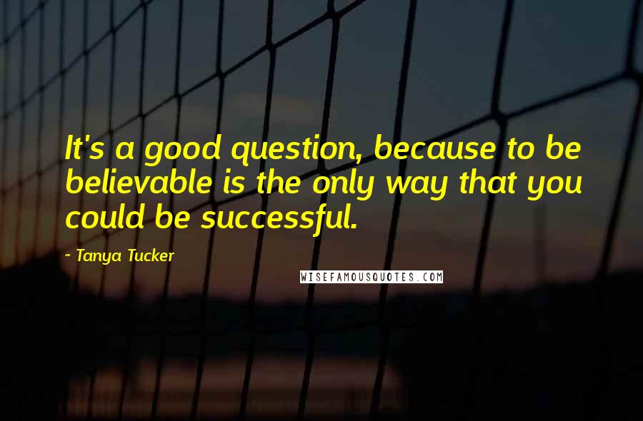 Tanya Tucker Quotes: It's a good question, because to be believable is the only way that you could be successful.