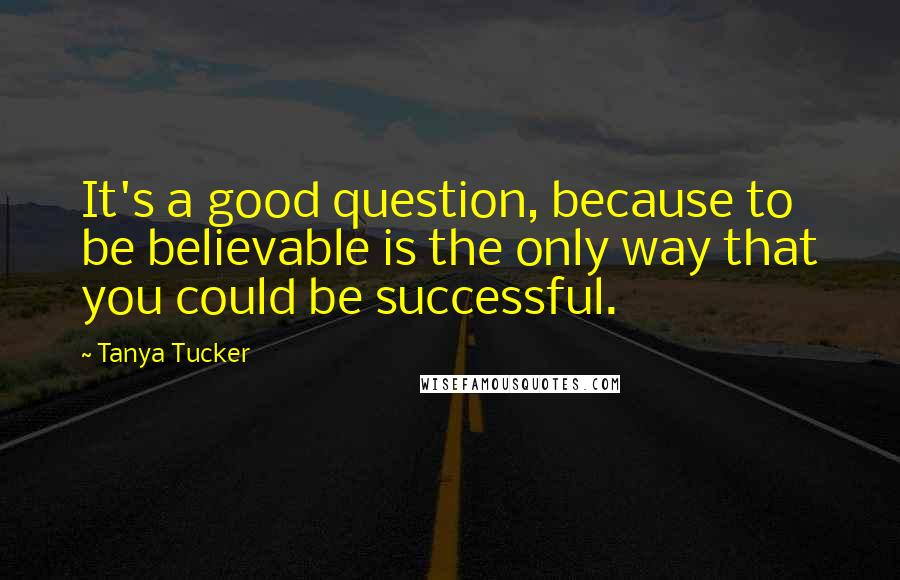 Tanya Tucker Quotes: It's a good question, because to be believable is the only way that you could be successful.