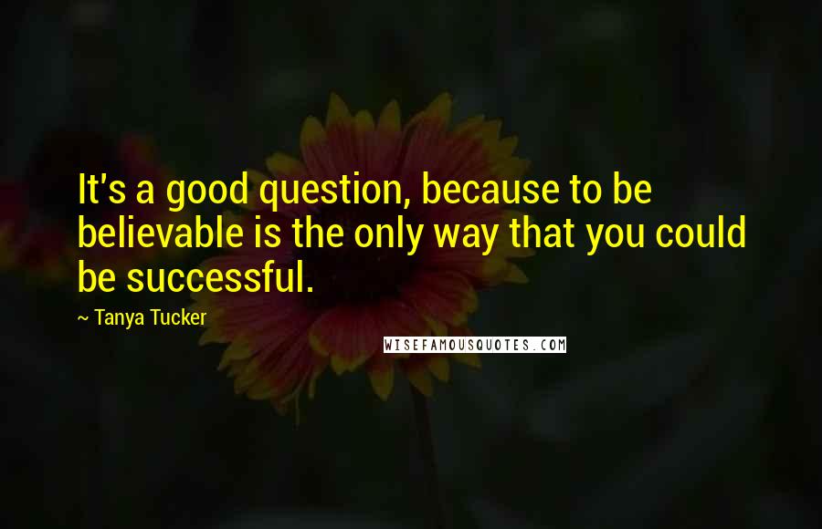 Tanya Tucker Quotes: It's a good question, because to be believable is the only way that you could be successful.