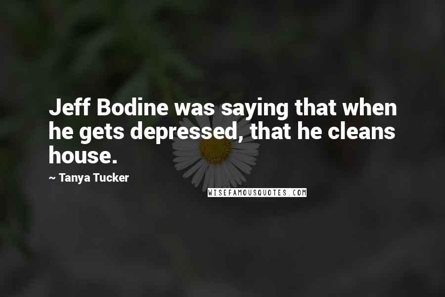 Tanya Tucker Quotes: Jeff Bodine was saying that when he gets depressed, that he cleans house.