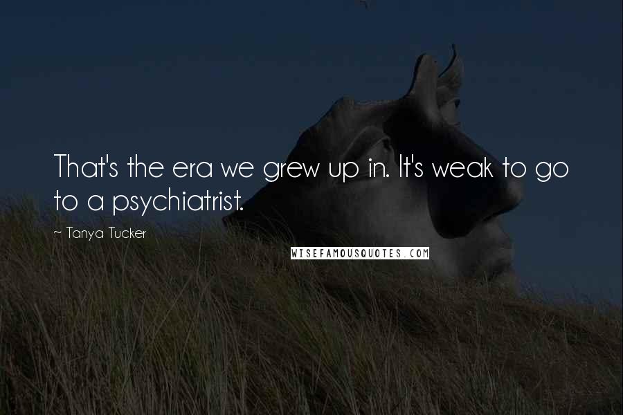 Tanya Tucker Quotes: That's the era we grew up in. It's weak to go to a psychiatrist.