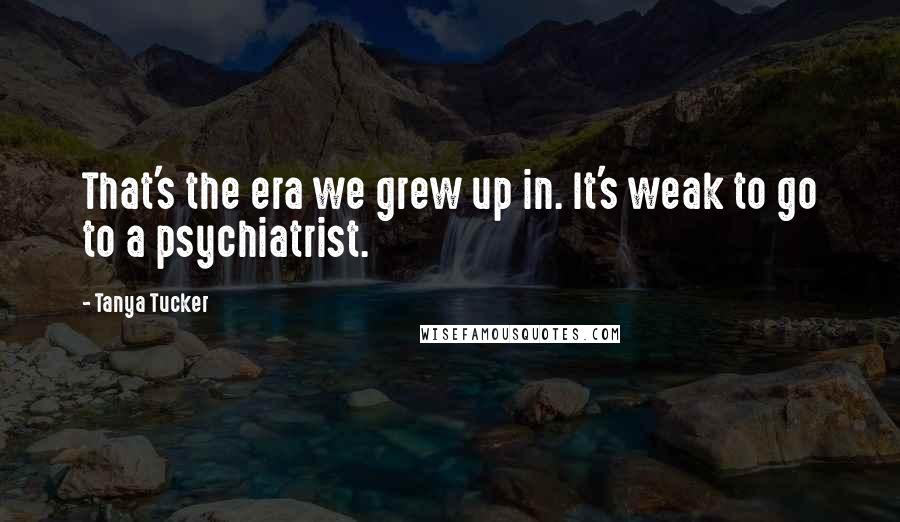 Tanya Tucker Quotes: That's the era we grew up in. It's weak to go to a psychiatrist.