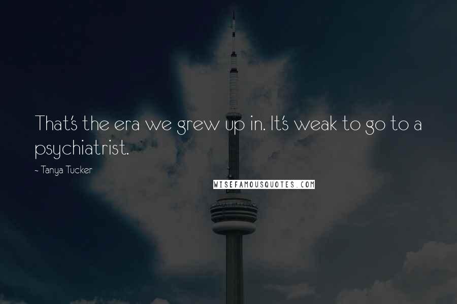 Tanya Tucker Quotes: That's the era we grew up in. It's weak to go to a psychiatrist.