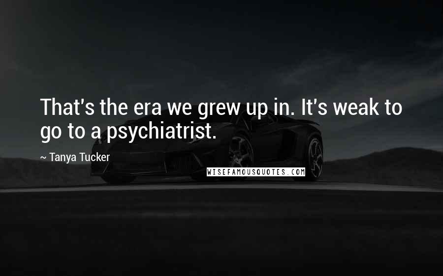 Tanya Tucker Quotes: That's the era we grew up in. It's weak to go to a psychiatrist.