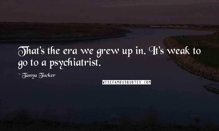 Tanya Tucker Quotes: That's the era we grew up in. It's weak to go to a psychiatrist.